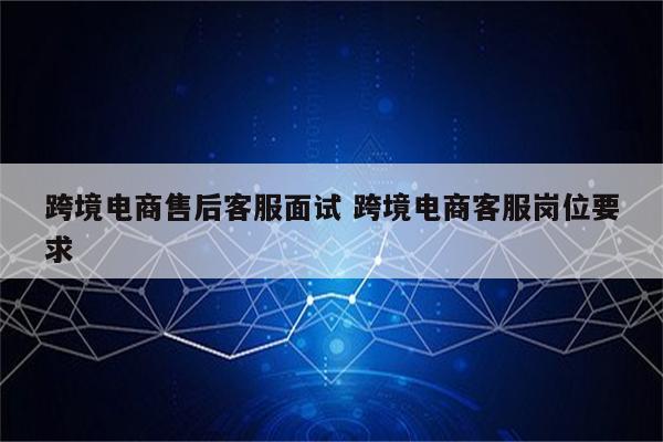 跨境电商售后客服面试 跨境电商客服岗位要求