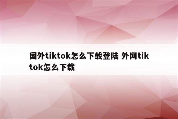 国外tiktok怎么下载登陆 外网tiktok怎么下载