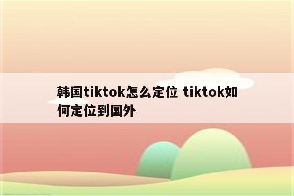 韩国tiktok怎么定位 tiktok如何定位到国外
