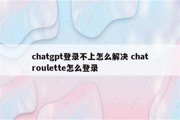 chatgpt登录不上怎么解决 chatroulette怎么登录