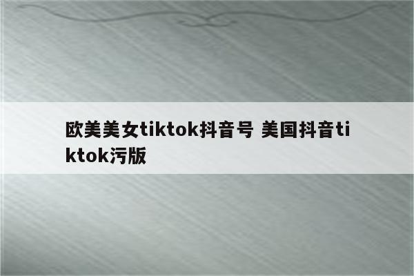 欧美美女tiktok抖音号 美国抖音tiktok污版