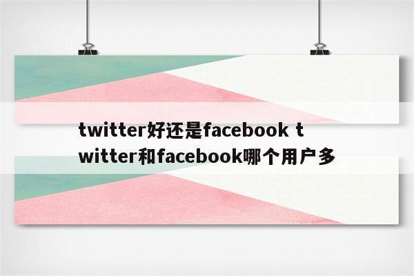 twitter好还是facebook twitter和facebook哪个用户多