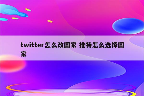 twitter怎么改国家 推特怎么选择国家