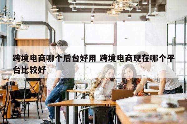跨境电商哪个后台好用 跨境电商现在哪个平台比较好