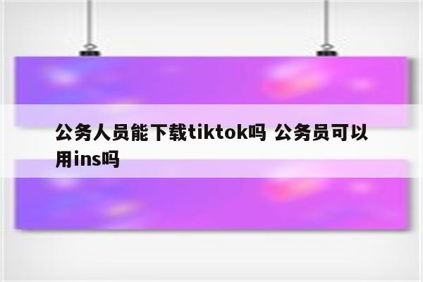 公务人员能下载tiktok吗 公务员可以用ins吗