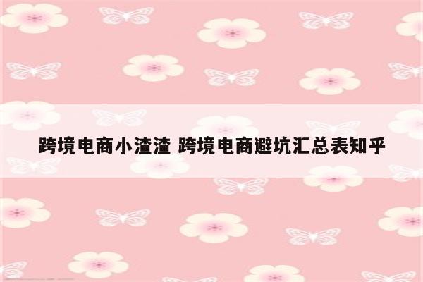 跨境电商小渣渣 跨境电商避坑汇总表知乎