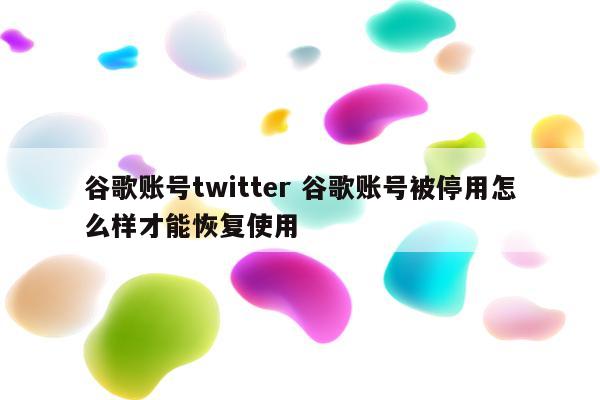 谷歌账号twitter 谷歌账号被停用怎么样才能恢复使用