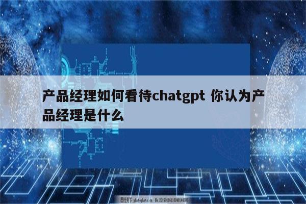 产品经理如何看待chatgpt 你认为产品经理是什么