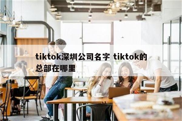 tiktok深圳公司名字 tiktok的总部在哪里