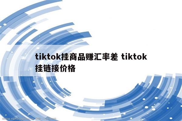 tiktok挂商品赚汇率差 tiktok挂链接价格