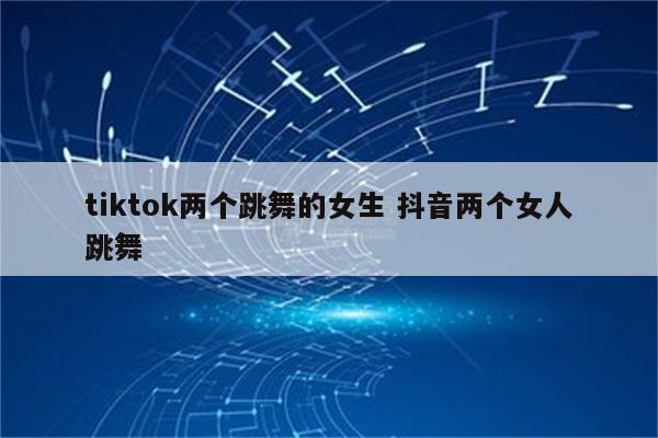 tiktok两个跳舞的女生 抖音两个女人跳舞