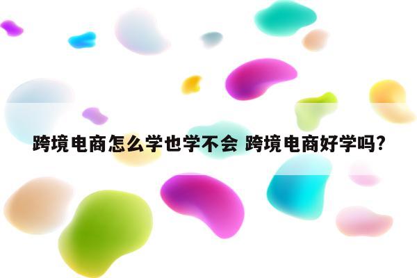 跨境电商怎么学也学不会 跨境电商好学吗?