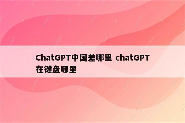 ChatGPT中国差哪里 chatGPT在键盘哪里