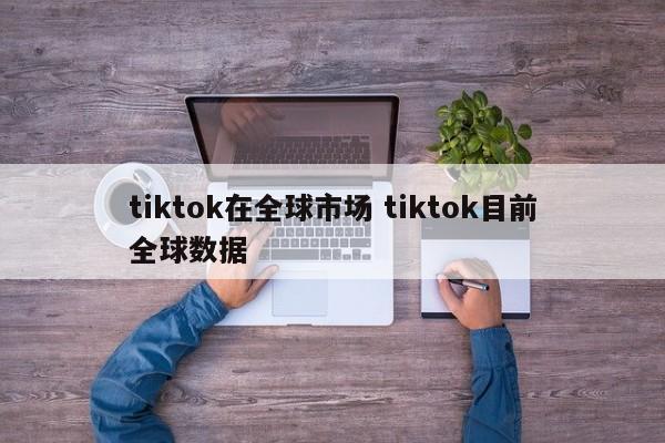 tiktok在全球市场 tiktok目前全球数据
