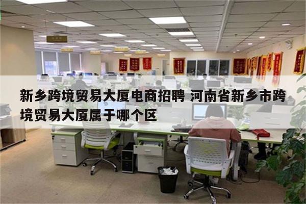 新乡跨境贸易大厦电商招聘 河南省新乡市跨境贸易大厦属于哪个区