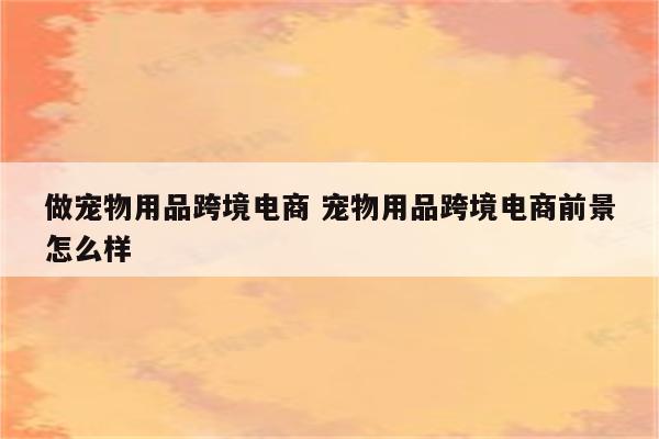 做宠物用品跨境电商 宠物用品跨境电商前景怎么样