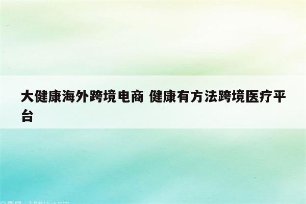 大健康海外跨境电商 健康有方法跨境医疗平台