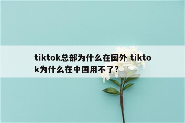 tiktok总部为什么在国外 tiktok为什么在中国用不了?