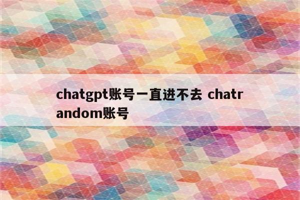 chatgpt账号一直进不去 chatrandom账号
