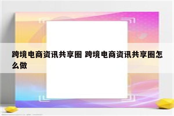 跨境电商资讯共享圈 跨境电商资讯共享圈怎么做