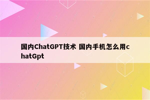 国内ChatGPT技术 国内手机怎么用chatGpt