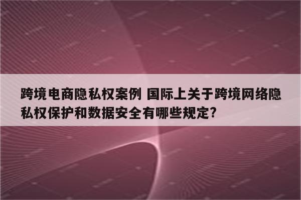 跨境电商隐私权案例 国际上关于跨境网络隐私权保护和数据安全有哪些规定?