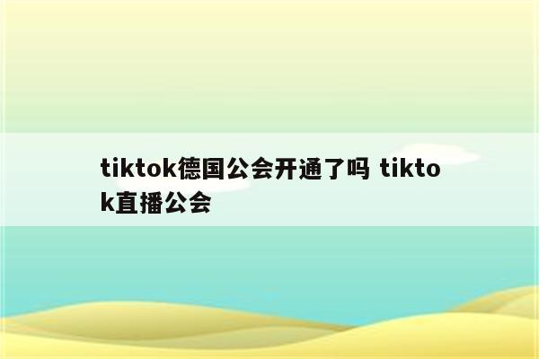 tiktok德国公会开通了吗 tiktok直播公会