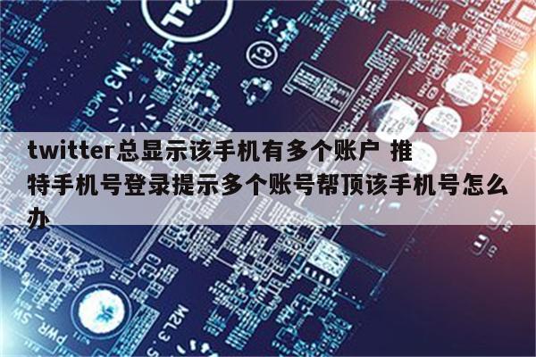 twitter总显示该手机有多个账户 推特手机号登录提示多个账号帮顶该手机号怎么办