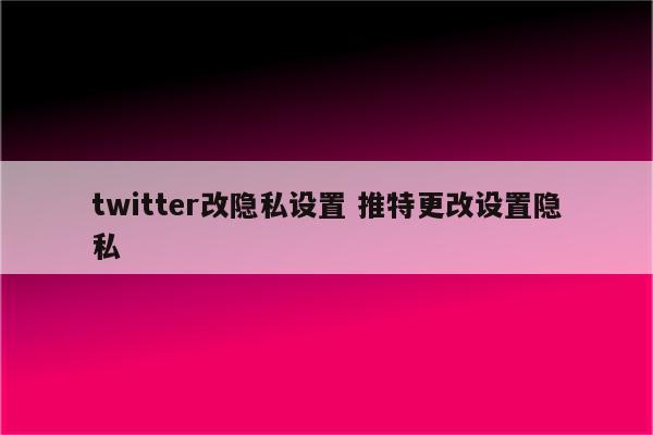 twitter改隐私设置 推特更改设置隐私