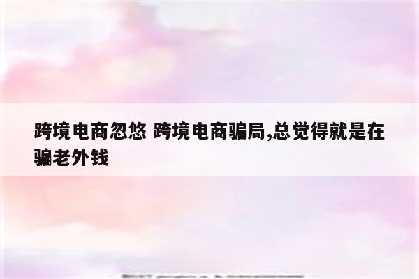 跨境电商忽悠 跨境电商骗局,总觉得就是在骗老外钱