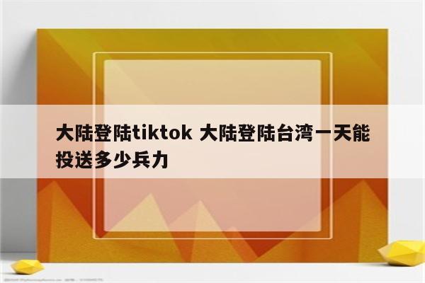 大陆登陆tiktok 大陆登陆台湾一天能投送多少兵力