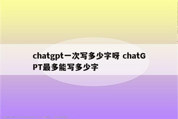 chatgpt一次写多少字呀 chatGPT最多能写多少字