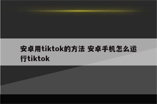 安卓用tiktok的方法 安卓手机怎么运行tiktok