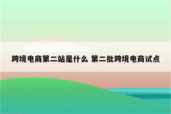 跨境电商第二站是什么 第二批跨境电商试点
