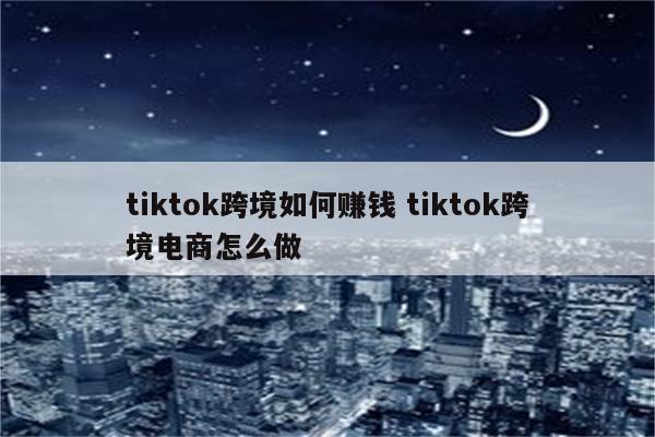 tiktok跨境如何赚钱 tiktok跨境电商怎么做