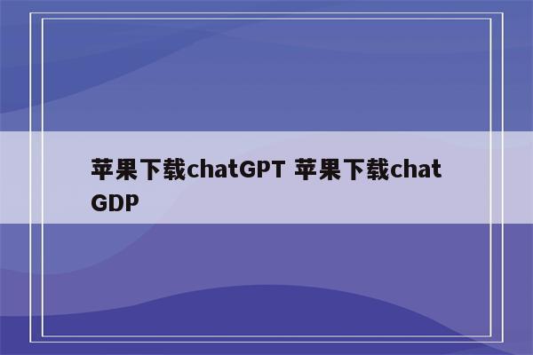 苹果下载chatGPT 苹果下载chatGDP
