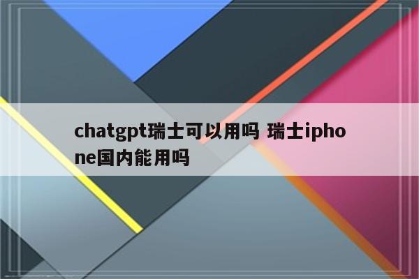 chatgpt瑞士可以用吗 瑞士iphone国内能用吗