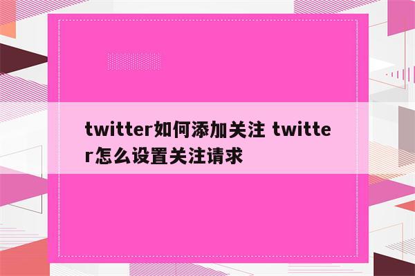 twitter如何添加关注 twitter怎么设置关注请求