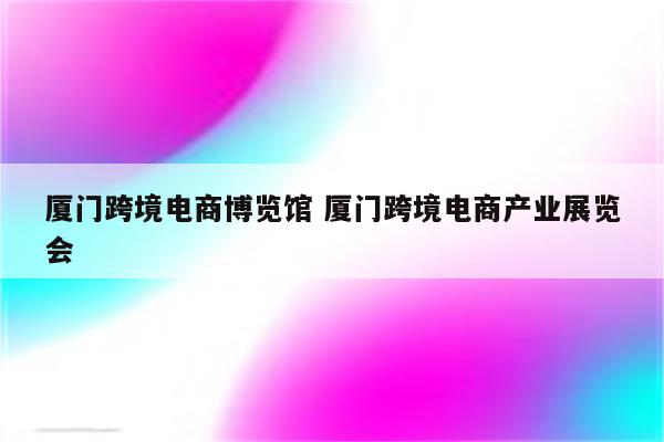 厦门跨境电商博览馆 厦门跨境电商产业展览会
