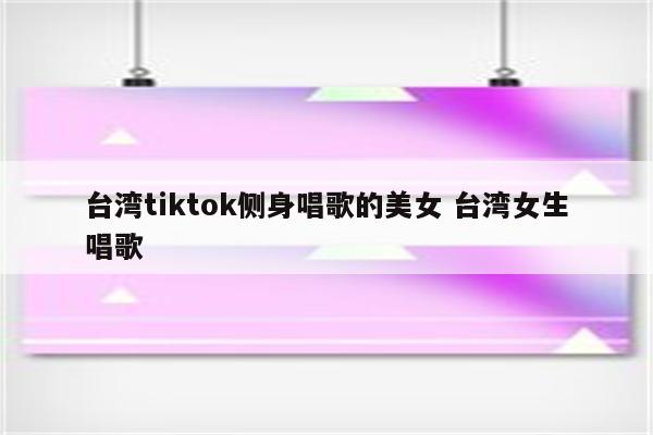 台湾tiktok侧身唱歌的美女 台湾女生唱歌