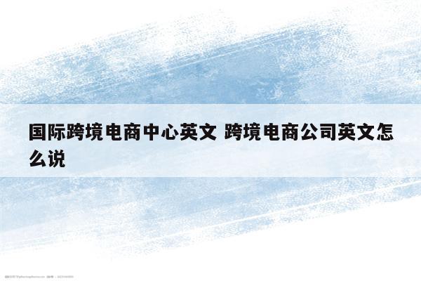 国际跨境电商中心英文 跨境电商公司英文怎么说