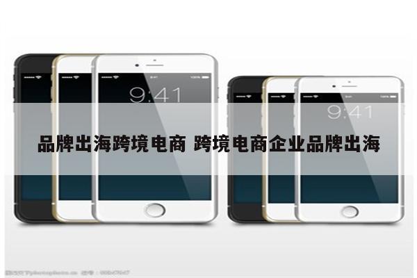 品牌出海跨境电商 跨境电商企业品牌出海
