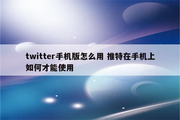 twitter手机版怎么用 推特在手机上如何才能使用