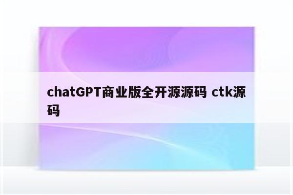chatGPT商业版全开源源码 ctk源码
