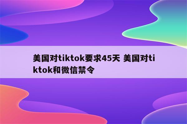 美国对tiktok要求45天 美国对tiktok和微信禁令