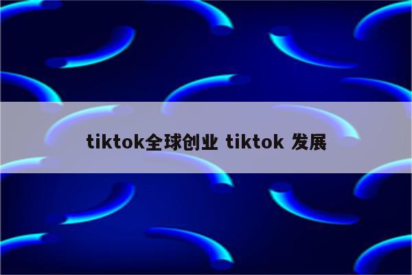 tiktok全球创业 tiktok 发展