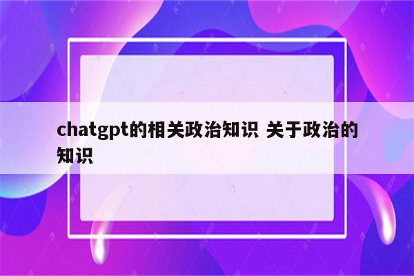 chatgpt的相关政治知识 关于政治的知识