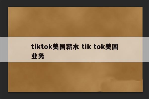 tiktok美国薪水 tik tok美国业务