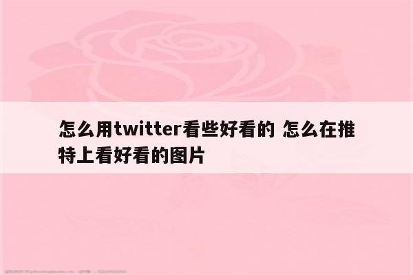 怎么用twitter看些好看的 怎么在推特上看好看的图片