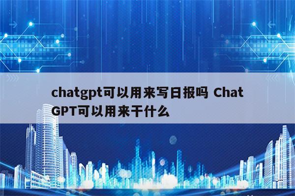 chatgpt可以用来写日报吗 ChatGPT可以用来干什么